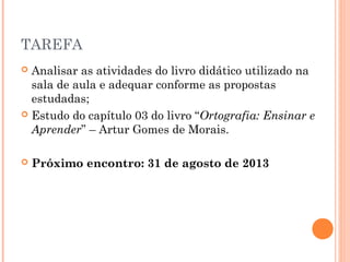 TAREFA
 Analisar as atividades do livro didático utilizado na
sala de aula e adequar conforme as propostas
estudadas;
 Estudo do capítulo 03 do livro “Ortografia: Ensinar e
Aprender” – Artur Gomes de Morais.
 
 Próximo encontro: 31 de agosto de 2013
 