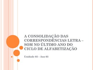 A CONSOLIDAÇÃO DAS
CORRESPONDÊNCIAS LETRA –
SOM NO ÚLTIMO ANO DO
CICLO DE ALFABETIZAÇÃO
Unidade 03 – Ano 03
 
