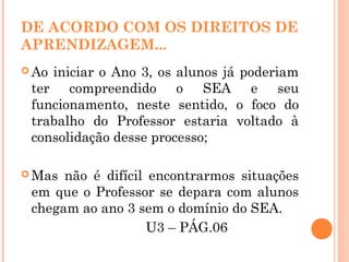 DE ACORDO COM OS DIREITOS DE
APRENDIZAGEM...
 Ao iniciar o Ano 3, os alunos já poderiam
ter compreendido o SEA e seu
funcionamento, neste sentido, o foco do
trabalho do Professor estaria voltado à
consolidação desse processo;
 Mas não é difícil encontrarmos situações
em que o Professor se depara com alunos
chegam ao ano 3 sem o domínio do SEA.
U3 – PÁG.06
 