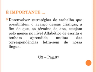 É IMPORTANTE ...
 Desenvolver estratégias de trabalho que
possibilitem o avanço dessas crianças, a
fim de que, ao término do ano, estejam
pelo menos no nível Alfabético de escrita e
tenham aprendido muitas das
correspondências letra-som de nossa
língua.
U3 – Pág.07
 