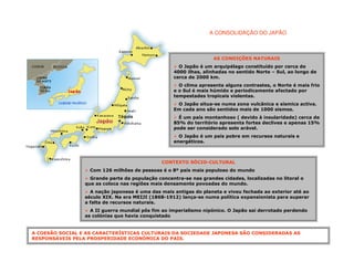 A CONSOLIDAÇÃO DO JAPÃO



                                                                   AS CONDIÇÕES NATURAIS
                                                     O Japão é um arquipélago constituído por cerca de
                                                   4000 ilhas, alinhadas no sentido Norte – Sul, ao longo de
                                                   cerca de 2000 km.
                                                     O clima apresenta alguns contrastes, o Norte é mais frio
                                                   e o Sul é mais húmido e periodicamente afectado por
                                                   tempestades tropicais violentas.
                                                    O Japão situa-se numa zona vulcânica e sísmica activa.
                                                   Em cada ano são sentidos mais de 1000 sismos.
                                                     É um país montanhoso ( devido à insularidade) cerca de
                                                   85% do território apresenta fortes declives e apenas 15%
                                                   pode ser considerado solo arável.
                                                     O Japão é um país pobre em recursos naturais e
                                                   energéticos.



                                               CONTEXTO SÓCIO-CULTURAL
                   Com 126 milhões de pessoas é o 8º país mais populoso do mundo
                   Grande parte da população concentra-se nas grandes cidades, localizadas no litoral o
                 que as coloca nas regiões mais densamente povoadas do mundo.
                   A nação japonesa é uma das mais antigas do planeta e viveu fechada ao exterior até ao
                 século XIX. Na era MEIJI (1868-1912) lança-se numa política expansionista para superar
                 a falta de recursos naturais.
                   A II guerra mundial pôs fim ao imperialismo nipónico. O Japão sai derrotado perdendo
                 as colónias que havia conquistado


A COESÃO SOCIAL E AS CARACTERÍSTICAS CULTURAIS DA SOCIEDADE JAPONESA SÃO CONSIDERADAS AS
RESPONSÁVEIS PELA PROSPERIDADE ECONÓMICA DO PAÍS.
 
