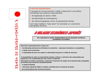 A POLÍTICA ANTINATALISTA

             A escassez de recursos levaram o Japão a desenvolver uma política
             antinatalista que assentou essencialmente:
               Na legalização do aborto (1948)
               Na distribuição de contraceptivos.
               Na intensa propaganda a favor do planeamento familiar
             Com estas medidas o “baby boom” foi controlado e o crescimento
             demográfico diminuiu.




                       EM 4 DÉCADAS O JAPÃO TRANSFORMOU-SE NA SEGUNDA POTÊNCIA
                                          ECONÓMICA DO MUNDO




Este forte crescimento ficou a dever-se:
  às alterações estruturais verificadas na economia – empresas inovadoras e competitivas
  à ajuda norte americana
  à capacidade do povo em superar a destruição da guerra e a falta de recursos.


A necessidade de cobrir as importações obrigou a alterar a estrutura das exportações que
passaram a ser constituídas por aço, navios e máquinas.
Afirmação do poderio económico, comercial e financeiro do Japão só foi possível pela conjugação
de factores que actuaram simultaneamente:
  O papel da Estado
  Uma base industrial sólida e variada, orientada para os sectores de ponta.
 As características dos recursos humanos.
 