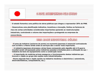 O estado fomentou uma política de obras públicas que chegou a representar 20% do PNB.

 Desenvolveu uma planificação indicativa, incentivou a inovação, limitou os factores de
risco de certas actividades consideradas importantes apoiando as reestruturações
industriais, controlando o volume das importações e protegendo as empresas da
concorrência.




  O peso da indústria (sectores de ponta) na economia japonesa é essencial contrastando
 com os EUA e o Reino Unido onde os serviços são o sector mais importante.
   A indústria japonesa atravessou várias fases começando pelo algodão até à II guerra
 mundial sendo ultrapassada pelas indústrias pesadas orientadas para a utilização do aço –
 indústria de bens de equipamento como a construção naval.
   A importação de matérias primas assegurou o funcionamento destas indústrias que
 levaram o Japão ao grupo das nações mais industrializadas.
  Numa segunda fase o Japão aposta na indústria mecânica e electrónica ( automóveis,
 electrodomésticos, computadores, etc.)
 
