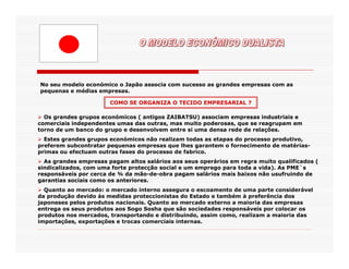 No seu modelo económico o Japão associa com sucesso as grandes empresas com as
pequenas e médias empresas.

                       COMO SE ORGANIZA O TECIDO EMPRESARIAL ?

  Os grandes grupos económicos ( antigos ZAIBATSU) associam empresas industriais e
comerciais independentes umas das outras, mas muito poderosas, que se reagrupam em
torno de um banco do grupo e desenvolvem entre si uma densa rede de relações.
  Estes grandes grupos económicos não realizam todas as etapas do processo produtivo,
preferem subcontratar pequenas empresas que lhes garantem o fornecimento de matérias-
primas ou efectuam outras fases do processo de fabrico.
  As grandes empresas pagam altos salários aos seus operários em regra muito qualificados (
sindicalizados, com uma forte protecção social e um emprego para toda a vida). As PME`s
responsáveis por cerca de ¾ da mão-de-obra pagam salários mais baixos não usufruindo de
garantias sociais como os anteriores.
  Quanto ao mercado: o mercado interno assegura o escoamento de uma parte considerável
da produção devido ás medidas proteccionistas do Estado e também à preferência dos
japoneses pelos produtos nacionais. Quanto ao mercado externo a maioria das empresas
entrega os seus produtos aos Sogo Sosha que são sociedades responsáveis por colocar os
produtos nos mercados, transportando e distribuindo, assim como, realizam a maioria das
importações, exportações e trocas comerciais internas.
 