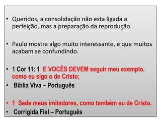 • Queridos, a consolidação não esta ligada a
perfeição, mas a preparação da reprodução.
• Paulo mostra algo muito interessante, e que muitos
acabam se confundindo.
• 1 Cor 11: 1 E VOCÊS DEVEM seguir meu exemplo,
como eu sigo o de Cristo;
• Bíblia Viva – Português
• 1 Sede meus imitadores, como também eu de Cristo.
• Corrigida Fiel – Português
 