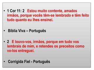 • 1 Cor 11: 2 Estou muito contente, amados
irmãos, porque vocês têm-se lembrado e têm feito
tudo quanto eu lhes ensinei.
• Bíblia Viva – Português
• 2 E louvo-vos, irmãos, porque em tudo vos
lembrais de mim, e retendes os preceitos como
vo-los entreguei.
• Corrigida Fiel - Português
 
