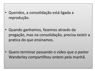 • Queridos, a consolidação está ligada a
reprodução.
• Quando ganhamos, fazemos através da
pregação, mas na consolidação, precisa existir a
pratica do que ensinamos.
• Quero terminar passando o vídeo que o pastor
Wanderley compartilhou ontem pela manhã.
 