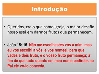 Introdução
• Queridos, creio que como igreja, o maior desafio
nosso está em darmos frutos que permanecem.
• João 15: 16 Não me escolhestes vós a mim, mas
eu vos escolhi a vós, e vos nomeei, para que
vades e deis fruto, e o vosso fruto permaneça; a
fim de que tudo quanto em meu nome pedirdes ao
Pai ele vo-lo conceda.
 
