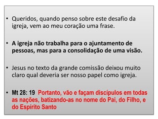 • Queridos, quando penso sobre este desafio da
igreja, vem ao meu coração uma frase.
• A igreja não trabalha para o ajuntamento de
pessoas, mas para a consolidação de uma visão.
• Jesus no texto da grande comissão deixou muito
claro qual deveria ser nosso papel como igreja.
• Mt 28: 19 Portanto, vão e façam discípulos em todas
as nações, batizando-as no nome do Pai, do Filho, e
do Espírito Santo
 