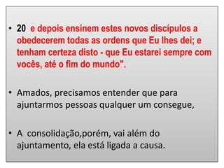 • 20 e depois ensinem estes novos discípulos a
obedecerem todas as ordens que Eu lhes dei; e
tenham certeza disto - que Eu estarei sempre com
vocês, até o fim do mundo".
• Amados, precisamos entender que para
ajuntarmos pessoas qualquer um consegue,
• A consolidação,porém, vai além do
ajuntamento, ela está ligada a causa.
 