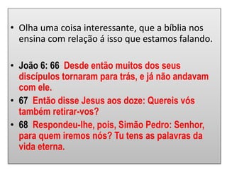 • Olha uma coisa interessante, que a bíblia nos
ensina com relação á isso que estamos falando.
• João 6: 66 Desde então muitos dos seus
discípulos tornaram para trás, e já não andavam
com ele.
• 67 Então disse Jesus aos doze: Quereis vós
também retirar-vos?
• 68 Respondeu-lhe, pois, Simão Pedro: Senhor,
para quem iremos nós? Tu tens as palavras da
vida eterna.
 