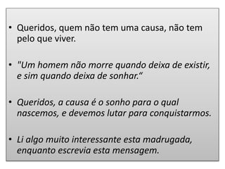 • Queridos, quem não tem uma causa, não tem
pelo que viver.
• "Um homem não morre quando deixa de existir,
e sim quando deixa de sonhar.“
• Queridos, a causa é o sonho para o qual
nascemos, e devemos lutar para conquistarmos.
• Li algo muito interessante esta madrugada,
enquanto escrevia esta mensagem.
 