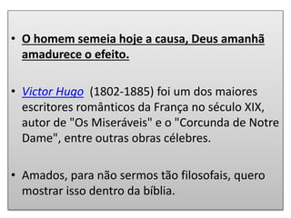 • O homem semeia hoje a causa, Deus amanhã
amadurece o efeito.
• Victor Hugo (1802-1885) foi um dos maiores
escritores românticos da França no século XIX,
autor de "Os Miseráveis" e o "Corcunda de Notre
Dame", entre outras obras célebres.
• Amados, para não sermos tão filosofais, quero
mostrar isso dentro da bíblia.
 