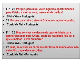 • Fl 1: 21 Porque, para mim, viver significa oportunidades
para Cristo, e morrer - ora, isso é ainda melhor!
• Bíblia Viva - Português
• 21 Porque para mim o viver é Cristo, e o morrer é ganho.
• Corrigida Fiel – Português
• Fl 1: 22 Mas se viver me dará mais oportunidade para
ganhar pessoas para Cristo, então na realidade não sei o
que é melhor - viver ou morrer!
• Bíblia Viva - Português
• 22 Mas, se o viver na carne me der fruto da minha obra, não
sei então o que deva escolher.
• Corrigida Fiel - Português
 