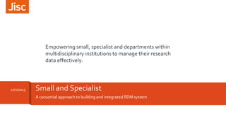 A consortial approach to building and integrated RDM system
Small and Specialist27/2/2015
Empowering small, specialist and departments within
multidisciplinary institutions to manage their research
data effectively.
 