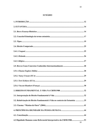 10 
10 
SUMÁRIO 
1. INTRODUÇÃO .................................................................................................................. 12 
2. EUTANÁSIA ....................................................................................................................... 14 
2.1. Breve Escorço Histórico .................................................................................................. 14 
2.2. Conceito/Etimologia do termo eutanásia ....................................................................... 17 
2.3. Tipos .................................................................................................................................. 19 
2.4. Direito Comparado .......................................................................................................... 25 
2.4.1. Uruguai .......................................................................................................................... 25 
2.4.2. Holanda .......................................................................................................................... 26 
2.4.3. Bélgica ............................................................................................................................ 27 
2.5. Breves Casos Concretos Conhecidos Internacionalmente ........................................... 28 
2.5.1. Eluana Englaro (Itália) ................................................................................................. 28 
2.5.2. Nancy Cruzan (EUA) .................................................................................................... 29 
2.5.3. Terri Schiavo (EUA) ...................................................................................................... 29 
2.5.4. Vincent Humbert (França) ........................................................................................... 30 
3. DIREITO FUNDAMENTAL À VIDA NA CRFB/1988 ................................................. 32 
3.1. Interpretação do Direito Fundamental à Vida ............................................................. 32 
3.2. Relativização do Direito Fundamental à Vida no contexto da Eutanásia ................. 35 
3.3. Cinema: “Menina de Ouro” (2004) ................................................................................ 41 
4. PRINCÍPIO DA DIGNIDADE DA PESSOA HUMANA ............................................... 44 
4.1. Conceituação .................................................................................................................... 44 
4.2 Dignidade Humana como Referencial Interpretativo da CRFB/1988 ......................... 53  