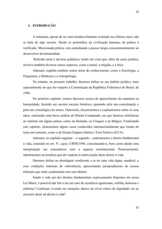 12 
12 
1. INTRODUÇÃO 
A eutanásia, apesar de ser uma temática bastante aventada nos últimos anos, não se trata de algo recente. Desde os primórdios da civilização humana, tal prática é verificada. Mencionada prática vem caminhando a passos largos concomitantemente ao desenvolver da humanidade. 
Referido tema é deveras polêmico, tendo em vista que, além da seara jurídica, envolve também diversos outros aspectos, como a moral, a religião, e a ética. 
Ademais, engloba também outras áreas do conhecimento, como a Sociologia, a Psiquiatria, a Medicina e a Antropologia. 
No entanto, no presente trabalho, daremos ênfase ao seu âmbito jurídico, mais especialmente no que diz respeito à Constituição da República Federativa do Brasil, de 1988. 
No primeiro capítulo, iremos discorrer acerca do aparecimento da eutanásia na humanidade, fazendo um sucinto escorço histórico, passando pela sua conceituação e pela raiz etimológica do termo. Outrossim, discorreremos e explanaremos sobre os seus tipos, realizando uma breve análise de Direito Comparado, em que faremos referências ao instituto em alguns países, como na Holanda, no Uruguai e na Bélgica. Finalizando este capítulo, elencaremos alguns casos conhecidos internacionalmente que tratam do tema em comento, como o de Eluana Englaro (Itália) e Terri Schiavo (EUA). 
Ademais, no capítulo seguinte – o segundo -, analisaremos o direito fundamental à vida, estatuído no art. 5º, caput, CRFB/1988, conceituando-o, bem como dando uma interpretação em consonância com o aspecto constitucional. Posteriormente, adentraremos na temática que diz respeito à relativização deste direito à vida. 
Daremos ênfase na abordagem condizente a se ter uma vida digna, saudável, e com condições mínimas de subsistência, apresentando jurisprudências de nossos tribunais que estão coadunando com este ideário. 
Sendo a vida um dos direitos fundamentais expressamente dispostos em nossa Lei Maior, é possível dar fim a ela em caso de existência agonizante, sofrida, dolorosa e enferma? Continuar vivendo em situações abaixo do nível crítico de dignidade vai ao encontro deste tal direito à vida?  