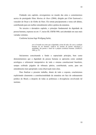 13 
13 
Findando este capítulo, envergaremos no mundo das artes e comentaremos acerca do prestigiado filme Menina de Ouro (2004), dirigido por Clint Eastwood e vencedor de Oscar e de Globo de Ouro. Ele retrata precipuamente o tema sob debate, contribuindo para um melhor entendimento sobre a prática da eutanásia. 
No terceiro e derradeiro capítulo, o princípio fundamental da dignidade da pessoa humana, expresso no art. 1º, inciso III, CRFB/1988, será abordado em suas mais variadas vertentes. 
Conforme leciona Ingo Wolfgang Sarlet, 
em se levando em conta que a dignidade, acima de tudo, diz com a condição humana do ser humano, cuida-se de assunto de perene relevância e atualidade, tão perene e atual for a própria existência humana. (SARLET, 2002, p. 27) 
Iniciaremos conceituando a fundo o supracitado princípio, bem como demonstraremos que a dignidade da pessoa humana se apresenta como unidade axiológica e referencial interpretativo de todo o sistema constitucional brasileiro, sempre exibindo julgados de tribunais pátrios, contribuindo, assim, para um entendimento mais apropriado e uma observação mais clara. 
Para finalizar o presente trabalho, diante de todo o exposto, concluiremos explicitando claramente a constitucionalidade da eutanásia em face do ordenamento jurídico do Brasil, a despeito de todas as polêmicas e divergências envolvendo tal instituto. 
 