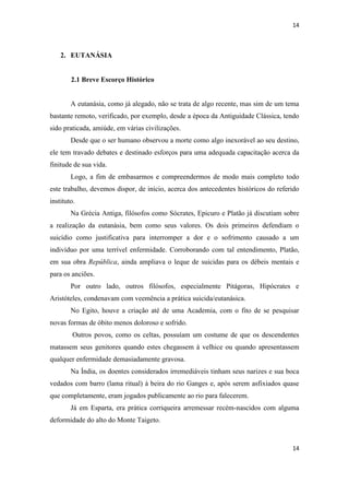 14 
14 
2. EUTANÁSIA 
2.1 Breve Escorço Histórico 
A eutanásia, como já alegado, não se trata de algo recente, mas sim de um tema bastante remoto, verificado, por exemplo, desde a época da Antiguidade Clássica, tendo sido praticada, amiúde, em várias civilizações. 
Desde que o ser humano observou a morte como algo inexorável ao seu destino, ele tem travado debates e destinado esforços para uma adequada capacitação acerca da finitude de sua vida. 
Logo, a fim de embasarmos e compreendermos de modo mais completo todo este trabalho, devemos dispor, de início, acerca dos antecedentes históricos do referido instituto. 
Na Grécia Antiga, filósofos como Sócrates, Epicuro e Platão já discutiam sobre a realização da eutanásia, bem como seus valores. Os dois primeiros defendiam o suicídio como justificativa para interromper a dor e o sofrimento causado a um indivíduo por uma terrível enfermidade. Corroborando com tal entendimento, Platão, em sua obra República, ainda ampliava o leque de suicidas para os débeis mentais e para os anciões. 
Por outro lado, outros filósofos, especialmente Pitágoras, Hipócrates e Aristóteles, condenavam com veemência a prática suicida/eutanásica. 
No Egito, houve a criação até de uma Academia, com o fito de se pesquisar novas formas de óbito menos doloroso e sofrido. 
Outros povos, como os celtas, possuíam um costume de que os descendentes matassem seus genitores quando estes chegassem à velhice ou quando apresentassem qualquer enfermidade demasiadamente gravosa. 
Na Índia, os doentes considerados irremediáveis tinham seus narizes e sua boca vedados com barro (lama ritual) à beira do rio Ganges e, após serem asfixiados quase que completamente, eram jogados publicamente ao rio para falecerem. 
Já em Esparta, era prática corriqueira arremessar recém-nascidos com alguma deformidade do alto do Monte Taigeto.  