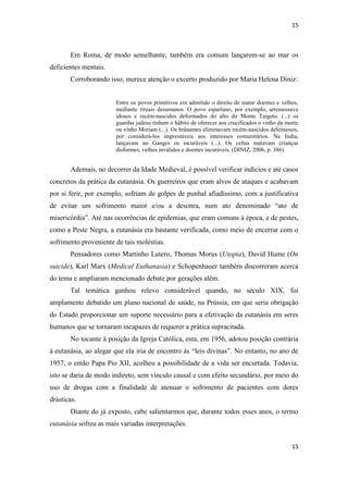 15 
15 
Em Roma, de modo semelhante, também era comum lançarem-se ao mar os deficientes mentais. 
Corroborando isso, merece atenção o excerto produzido por Maria Helena Diniz: 
Entre os povos primitivos era admitido o direito de matar doentes e velhos, mediante rituais desumanos. O povo espartano, por exemplo, arremessava idosos e recém-nascidos deformados do alto do Monte Taigeto. (...) os guardas judeus tinham o hábito de oferecer aos crucificados o vinho da morte ou vinho Moriam (...). Os brânames eliminavam recém-nascidos defeituosos, por considerá-los imprestáveis aos interesses comunitários. Na Índia, lançavam no Ganges os incuráveis (...). Os celtas matavam crianças disformes, velhos inválidos e doentes incuráveis. (DINIZ, 2006, p. 386) 
Ademais, no decorrer da Idade Medieval, é possível verificar indícios e até casos concretos da prática da eutanásia. Os guerreiros que eram alvos de ataques e acabavam por si ferir, por exemplo, sofriam de golpes de punhal afiadíssimo, com a justificativa de evitar um sofrimento maior e/ou a desonra, num ato denominado “ato de misericórdia”. Até nas ocorrências de epidemias, que eram comuns à época, e de pestes, como a Peste Negra, a eutanásia era bastante verificada, como meio de encerrar com o sofrimento proveniente de tais moléstias. 
Pensadores como Martinho Lutero, Thomas Morus (Utopia), David Hume (On suicide), Karl Marx (Medical Euthanasia) e Schopenhauer também discorreram acerca do tema e ampliaram mencionado debate por gerações além. 
Tal temática ganhou relevo considerável quando, no século XIX, foi amplamente debatido um plano nacional de saúde, na Prússia, em que seria obrigação do Estado proporcionar um suporte necessário para a efetivação da eutanásia em seres humanos que se tornaram incapazes de requerer a prática supracitada. 
No tocante à posição da Igreja Católica, esta, em 1956, adotou posição contrária à eutanásia, ao alegar que ela iria de encontro às “leis divinas”. No entanto, no ano de 1957, o então Papa Pio XII, acolheu a possibilidade de a vida ser encurtada. Todavia, isto se daria de modo indireto, sem vínculo causal e com efeito secundário, por meio do uso de drogas com a finalidade de atenuar o sofrimento de pacientes com dores drásticas. 
Diante do já exposto, cabe salientarmos que, durante todos esses anos, o termo eutanásia sofreu as mais variadas interpretações.  