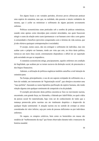 16 
16 
Em alguns locais e em variados períodos, diversos povos afirmavam praticar uma espécie de eutanásia, mas que, na realidade, não possuía o intuito verdadeiro da mesma, que é ceifar ou minimizar o sofrimento de algum paciente severamente enfermo. 
Políticas economicistas eram praticadas sob a sombra de práticas eutanásicas, usando estas apenas como desculpas para cometer atrocidades, nas quais buscavam atingir o cume da relação entre custo (permanecer o ser humano com vida e com gastos à comunidade) e benefício (proveitos conquistados com o término da vida custosa, que já não ofertava quaisquer contraprestações à sociedade). 
O escopo, nestes casos, não era extinguir o sofrimento do indivíduo, mas sim acabar com o próprio ser humano, tendo em vista que este, na ótica desta política, tornou-se um mero ônus social, extremamente dispendioso e difícil de ser suportado pela sociedade em que se enquadrava. 
A eutanásia economicista atinge, precipuamente, aqueles enfermos em condição de fragilidade, que acabam por se tornar escravos da distinção social, do preconceito e dos litígios financeiros. 
Ademais, a utilização de políticas eugênicas também camuflou a real intenção da eutanásia pura. 
Na Europa, principalmente, o uso de um suposto extirpador de sofrimento era, a bem da verdade, um instrumento de “higienização social”, que almejava encontrar uma “raça perfeita”, baseando-se numa hipotética purificação da espécie humana, não tendo relação alguma com qualquer sentimento de compaixão e/ou de piedade. 
O exemplo prevalecente desta política encontra-se foco no movimento nazista, encontrado, com grande força, na Alemanha, e liderado por Adolf Hitler, no qual a idéia da pureza social foi materializada, haja vista ser de conhecimento de todos que a matança promovida pelos nazistas era ato totalmente despótico e desprovido de qualquer feição sentimental. A atuação nazista era no sentido de extirpar as etnias consideradas de valor inferior, seja por conta de pessoas deficientes ou por indivíduos enfermos. 
Os saques, os estupros coletivos, bem como os homicídios em massa são modelos de “melhoramento da raça” que foram observados durante todo o transcurso da história mundial.  