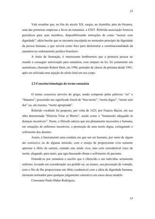 17 
17 
Vale ressaltar que, no fim do século XX, surgiu, na Austrália, país da Oceania, uma das primeiras empresas a favor da eutanásia: a EXIT. Referida associação fornecia periódicos para seus membros, disponibilizando instruções de como “morrer com dignidade”, idéia basilar que se encontra insculpida no norteador princípio da dignidade da pessoa humana, e que servirá como foco para demonstrar a constitucionalidade da eutanásia no ordenamento jurídico brasileiro. 
A título de ilustração, é interessante lembrarmos que a primeira pessoa no mundo a conseguir autorização para eutanásia, com amparo na lei, foi justamente um australiano, chamado Robert Dent, em 1996, portador de câncer de próstata desde 1991, após ser utilizada uma injeção de efeito letal em seu corpo. 
2.2 Conceito/etimologia do termo eutanásia 
O termo eutanásia provém do grego, sendo composta pelas palavras “eu” e “thanatos”, possuindo um significado literal de “boa morte”, “morte digna”, “morte sem dor” ou, até mesmo, “morte apropriada”. 
Referido vocábulo foi proposto, por volta de 1623, por Francis Bacon, em sua obra denominada “Historia Vitae et Mortis”, sendo como o “tratamento adequado às doenças incuráveis”. Nesta, o filósofo aduziu que era plenamente necessária e humana, em situações de enfermos incuráveis, a promoção de uma morte digna, extinguindo o sofrimento dos doentes. 
Assim, é basicamente uma conduta em que um ser humano, por meio de algum ato comissivo ou de alguma omissão, com o ensejo de proporcionar e/ou somente apressar o óbito de outrem, estando este ainda vivo, mas com considerável risco de morte, alegando, para tanto, que agiu buscando obstar o sofrimento do paciente. 
Entende-se por eutanásia o auxílio que é oferecido a um indivíduo seriamente enfermo, levando em consideração seu pedido ou, ao menos, sua presunção de vontade, com o fito de lhe proporcionar um óbito coadunável com a idéia de dignidade humana, elemento norteador para qualquer julgamento valorativo em casos desse modelo. 
Consoante Paulo Daher Rodrigues, 
 