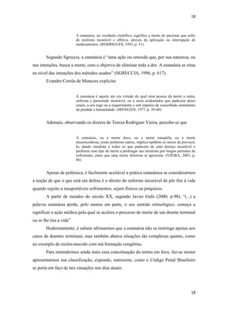 18 
18 
A eutanásia, no vocábulo científico, significa a morte do paciente que sofre de moléstia incurável e aflitiva, através da aplicação ou interrupção de medicamentos. (RODRIGUES, 1993, p. 51) 
Segundo Sgreccia, a eutanásia é “uma ação ou omissão que, por sua natureza, ou nas intenções, busca a morte, com o objetivo de eliminar toda a dor. A eutanásia se situa no nível das intenções dos métodos usados” (SGRECCIA, 1996, p. 617). 
Evandro Corrêa de Menezes explicita: 
A eutanásia é aquele ato em virtude do qual uma pessoa dá morte a outra, enferma e parecendo incurável, ou a seres acidentados que padecem dores cruéis, a seu rogo ou a requerimento e sob impulso de exacerbado sentimento de piedade e humanidade. (MENEZES, 1977, p. 39-40) 
Ademais, observando os dizeres de Tereza Rodrigues Vieira, percebe-se que 
A eutanásia, ou a morte doce, ou a morte tranqüila, ou a morte misericordiosa, como preferem outros, implica também os meios de provocá- la, dando imediata a todos os que padecem de uma doença incurável e preferem esse tipo de morte a prolongar seu tormento por longos períodos de sofrimento, antes que uma morte dolorosa se aproxime. (VIEIRA, 2003, p. 86) 
Apesar de polêmica, é facilmente aceitável a prática eutanásica se considerarmos a noção de que o que está em defesa é o direito do enfermo incurável de pôr fim à vida quando sujeito a insuportáveis sofrimentos, sejam físicos ou psíquicos. 
A partir de meados do século XX, segundo Javier Gafo (2000, p.98), “(...) a palavra eutanásia perde, pelo menos em parte, o seu sentido etimológico, começa a significar a ação médica pela qual se acelera o processo de morte de um doente terminal ou se lhe tira a vida” 
Hodiernamente, é salutar afirmarmos que a eutanásia não se restringe apenas aos casos de doentes terminais, mas também abarca situações tão complexas quanto, como no exemplo de recém-nascido com má formação congênita. 
Para entendermos ainda mais essa conceituação do termo em foco, faz-se mister apresentarmos sua classificação, expondo, outrossim, como o Código Penal Brasileiro se porta em face de tais situações nos dias atuais. 
 
