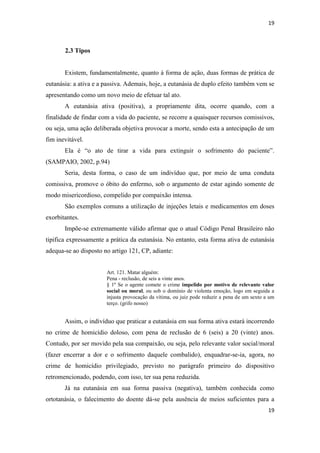 19 
19 
2.3 Tipos 
Existem, fundamentalmente, quanto à forma de ação, duas formas de prática de eutanásia: a ativa e a passiva. Ademais, hoje, a eutanásia de duplo efeito também vem se apresentando como um novo meio de efetuar tal ato. 
A eutanásia ativa (positiva), a propriamente dita, ocorre quando, com a finalidade de findar com a vida do paciente, se recorre a quaisquer recursos comissivos, ou seja, uma ação deliberada objetiva provocar a morte, sendo esta a antecipação de um fim inevitável. 
Ela é “o ato de tirar a vida para extinguir o sofrimento do paciente”. (SAMPAIO, 2002, p.94) 
Seria, desta forma, o caso de um indivíduo que, por meio de uma conduta comissiva, promove o óbito do enfermo, sob o argumento de estar agindo somente de modo misericordioso, compelido por compaixão intensa. 
São exemplos comuns a utilização de injeções letais e medicamentos em doses exorbitantes. 
Impõe-se extremamente válido afirmar que o atual Código Penal Brasileiro não tipifica expressamente a prática da eutanásia. No entanto, esta forma ativa de eutanásia adequa-se ao disposto no artigo 121, CP, adiante: 
Art. 121. Matar alguém: 
Pena - reclusão, de seis a vinte anos. § 1º Se o agente comete o crime impelido por motivo de relevante valor social ou moral, ou sob o domínio de violenta emoção, logo em seguida a injusta provocação da vítima, ou juiz pode reduzir a pena de um sexto a um terço. (grifo nosso) 
Assim, o indivíduo que praticar a eutanásia em sua forma ativa estará incorrendo no crime de homicídio doloso, com pena de reclusão de 6 (seis) a 20 (vinte) anos. Contudo, por ser movido pela sua compaixão, ou seja, pelo relevante valor social/moral (fazer encerrar a dor e o sofrimento daquele combalido), enquadrar-se-ia, agora, no crime de homicídio privilegiado, previsto no parágrafo primeiro do dispositivo retromencionado, podendo, com isso, ter sua pena reduzida. 
Já na eutanásia em sua forma passiva (negativa), também conhecida como ortotanásia, o falecimento do doente dá-se pela ausência de meios suficientes para a  