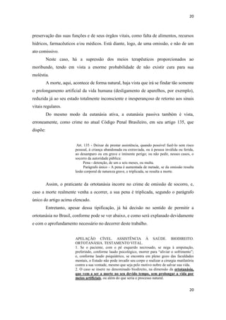 20 
20 
preservação das suas funções e de seus órgãos vitais, como falta de alimentos, recursos hídricos, farmacêuticos e/ou médicos. Está diante, logo, de uma omissão, e não de um ato comissivo. 
Neste caso, há a supressão dos meios terapêuticos proporcionados ao moribundo, tendo em vista a enorme probabilidade de não existir cura para sua moléstia. 
A morte, aqui, acontece de forma natural, haja vista que irá se findar tão somente o prolongamento artificial da vida humana (desligamento de aparelhos, por exemplo), reduzida já ao seu estado totalmente inconsciente e inesperançoso de retorno aos sinais vitais regulares. 
Do mesmo modo da eutanásia ativa, a eutanásia passiva também é vista, erroneamente, como crime no atual Código Penal Brasileiro, em seu artigo 135, que dispõe: 
Art. 135 - Deixar de prestar assistência, quando possível fazê-lo sem risco pessoal, à criança abandonada ou extraviada, ou à pessoa inválida ou ferida, ao desamparo ou em grave e iminente perigo; ou não pedir, nesses casos, o socorro da autoridade pública: 
Pena - detenção, de um a seis meses, ou multa. 
Parágrafo único - A pena é aumentada de metade, se da omissão resulta lesão corporal de natureza grave, e triplicada, se resulta a morte. 
Assim, o praticante da ortotanásia incorre no crime de omissão de socorro, e, caso a morte realmente venha a ocorrer, a sua pena é triplicada, segundo o parágrafo único do artigo acima elencado. 
Entretanto, apesar dessa tipificação, já há decisão no sentido de permitir a ortotanásia no Brasil, conforme pode se ver abaixo, e como será explanado devidamente e com o aprofundamento necessário no decorrer deste trabalho. 
APELAÇÃO CÍVEL. ASSISTÊNCIA À SAÚDE. BIODIREITO. ORTOTANÁSIA. TESTAMENTO VITAL. 
1. Se o paciente, com o pé esquerdo necrosado, se nega à amputação, preferindo, conforme laudo psicológico, morrer para “aliviar o sofrimento”; e, conforme laudo psiquiátrico, se encontra em pleno gozo das faculdades mentais, o Estado não pode invadir seu corpo e realizar a cirurgia mutilatória contra a sua vontade, mesmo que seja pelo motivo nobre de salvar sua vida. 
2. O caso se insere no denominado biodireito, na dimensão da ortotanásia, que vem a ser a morte no seu devido tempo, sem prolongar a vida por meios artificiais, ou além do que seria o processo natural.  
