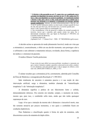 21 
21 
3. O direito à vida garantido no art. 5º, caput, deve ser combinado com o princípio da dignidade da pessoa, previsto no art. 2º, III, ambos da CF, isto é, vida com dignidade ou razoável qualidade. A Constituição institui o direito à vida, não o dever à vida, razão pela qual não se admite que o paciente seja obrigado a se submeter a tratamento ou cirurgia, máxime quando mutilatória. Ademais, na esfera infraconstitucional, o fato de o art. 15 do CC proibir tratamento médico ou intervenção cirúrgica quando há risco de vida, não quer dizer que, não havendo risco, ou mesmo quando para 
salvar a vida, a pessoa pode ser constrangida a tal. 
4. Nas circunstâncias, a fim de preservar o médico de eventual acusação de terceiros, tem-se que o paciente, pelo quanto consta nos autos, fez o denominado testamento vital, que figura na Resolução nº 1995/2012, do Conselho Federal de Medicina. 
5. Apelação desprovida. 
(Apelação Cível – 1ª Câmara Cível – TJRS – Nº 70054988266) (grifo nosso) 
A decisão acima se apresenta de modo plenamente louvável, tendo em vista que a ortotanásia é, essencialmente, o óbito em seu devido momento, sem prorrogar a dor e o sofrimento e sem submeter a tratamentos inócuos, revelando, dessa forma, a sapiência do médico e o destemor do paciente. 
O médico Dráuzio Varella preleciona: 
O que existe de mais difícil em nossa profissão: reconhecer o momento em que a morte é iminente e ajudar o paciente a atravessá-la sem sofrer, conduzi- lo com sabedoria e arte para permitir que a vida se apague em silêncio, como uma vela. (DRÁUZIO VARELLA, 2004, p. 127) 
É salutar ressaltar que a ortotanásia já foi, corretamente, admitida pelo Conselho de Ética de Medicina e consagrada pela Resolução nº 1.995/2012. 
Indo totalmente de encontro à eutanásia passiva e à sua noção de não- intervenção artificial, surge a distanásia, também chamada de “intensificação terapêutica” e de “obstinação terapêutica”. 
A distanásia significa a prática de um falecimento lento e sofrido, demasiadamente doloroso. Ela consiste em retardar, sempre, o momento da morte, mesmo que, para isso, o combalido sofra mais, ainda que não tenha quaisquer esperanças de cura. 
Logo, vê-se que a intenção da mesma não é distanciar a inexorável morte, mas tão somente atrasá-la por poucos momentos, e nos quais o combalido ficará em condições deploráveis. 
Para findarmos a classificação quanto à forma de ação da eutanásia, cabe discorrermos acerca da eutanásia de duplo efeito.  