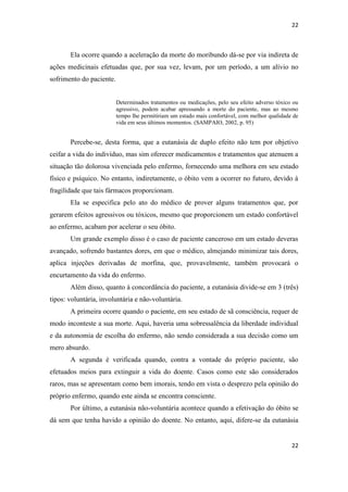 22 
22 
Ela ocorre quando a aceleração da morte do moribundo dá-se por via indireta de ações medicinais efetuadas que, por sua vez, levam, por um período, a um alívio no sofrimento do paciente. 
Determinados tratamentos ou medicações, pelo seu efeito adverso tóxico ou agressivo, podem acabar apressando a morte do paciente, mas ao mesmo tempo lhe permitiriam um estado mais confortável, com melhor qualidade de vida em seus últimos momentos. (SAMPAIO, 2002, p. 95) 
Percebe-se, desta forma, que a eutanásia de duplo efeito não tem por objetivo ceifar a vida do indivíduo, mas sim oferecer medicamentos e tratamentos que atenuem a situação tão dolorosa vivenciada pelo enfermo, fornecendo uma melhora em seu estado físico e psíquico. No entanto, indiretamente, o óbito vem a ocorrer no futuro, devido à fragilidade que tais fármacos proporcionam. 
Ela se especifica pelo ato do médico de prover alguns tratamentos que, por gerarem efeitos agressivos ou tóxicos, mesmo que proporcionem um estado confortável ao enfermo, acabam por acelerar o seu óbito. 
Um grande exemplo disso é o caso de paciente canceroso em um estado deveras avançado, sofrendo bastantes dores, em que o médico, almejando minimizar tais dores, aplica injeções derivadas de morfina, que, provavelmente, também provocará o encurtamento da vida do enfermo. 
Além disso, quanto à concordância do paciente, a eutanásia divide-se em 3 (três) tipos: voluntária, involuntária e não-voluntária. 
A primeira ocorre quando o paciente, em seu estado de sã consciência, requer de modo inconteste a sua morte. Aqui, haveria uma sobressalência da liberdade individual e da autonomia de escolha do enfermo, não sendo considerada a sua decisão como um mero absurdo. 
A segunda é verificada quando, contra a vontade do próprio paciente, são efetuados meios para extinguir a vida do doente. Casos como este são considerados raros, mas se apresentam como bem imorais, tendo em vista o desprezo pela opinião do próprio enfermo, quando este ainda se encontra consciente. 
Por último, a eutanásia não-voluntária acontece quando a efetivação do óbito se dá sem que tenha havido a opinião do doente. No entanto, aqui, difere-se da eutanásia  