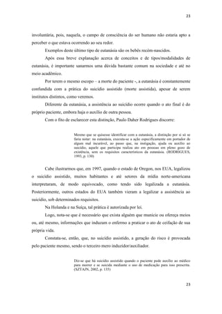 23 
23 
involuntária, pois, naquela, o campo de consciência do ser humano não estaria apto a perceber o que estava ocorrendo ao seu redor. 
Exemplos deste último tipo de eutanásia são os bebês recém-nascidos. 
Após essa breve explanação acerca de conceitos e de tipos/modalidades de eutanásia, é importante sanarmos uma dúvida bastante comum na sociedade e até no meio acadêmico. 
Por terem o mesmo escopo – a morte do paciente -, a eutanásia é constantemente confundida com a prática do suicídio assistido (morte assistida), apesar de serem institutos distintos, como veremos. 
Diferente da eutanásia, a assistência ao suicídio ocorre quando o ato final é do próprio paciente, embora haja o auxílio de outra pessoa. 
Com o fito de esclarecer esta distinção, Paulo Daher Rodrigues discorre: 
Mesmo que se quisesse identificar com a eutanásia, a distinção por si só se faria notar: na eutanásia, executa-se a ação especificamente em portador de algum mal incurável, ao passo que, na instigação, ajuda ou auxílio ao suicídio, aquele que participa realiza ato em pessoas em pleno gozo de existência, sem os requisitos característicos da eutanásia. (RODRIGUES, 1993, p. 130) 
Cabe ilustrarmos que, em 1997, quando o estado de Oregon, nos EUA, legalizou o suicídio assistido, muitos habitantes e até setores da mídia norte-americana interpretaram, de modo equivocado, como tendo sido legalizada a eutanásia. Posteriormente, outros estados do EUA também vieram a legalizar a assistência ao suicídio, sob determinados requisitos. 
Na Holanda e na Suíça, tal prática é autorizada por lei. 
Logo, nota-se que é necessário que exista alguém que municie ou ofereça meios ou, até mesmo, informações que induzam o enfermo a praticar o ato de ceifação de sua própria vida. 
Constata-se, então, que, no suicídio assistido, a geração do risco é provocada pelo paciente mesmo, sendo o terceiro mero induzidor/auxiliador. 
Diz-se que há suicídio assistido quando o paciente pede auxílio ao médico para morrer e se suicida mediante o uso de medicação para isso prescrita. (SZTAJN, 2002, p. 135) 
 