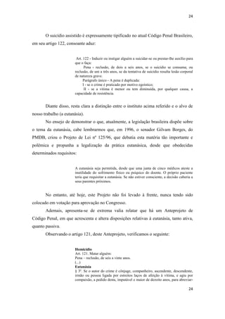 24 
24 
O suicídio assistido é expressamente tipificado no atual Código Penal Brasileiro, em seu artigo 122, consoante aduz: 
Art. 122 - Induzir ou instigar alguém a suicidar-se ou prestar-lhe auxílio para que o faça: 
Pena - reclusão, de dois a seis anos, se o suicídio se consuma; ou reclusão, de um a três anos, se da tentativa de suicídio resulta lesão corporal de natureza grave. 
Parágrafo único - A pena é duplicada: 
I - se o crime é praticado por motivo egoístico; 
II - se a vítima é menor ou tem diminuída, por qualquer causa, a capacidade de resistência. 
Diante disso, resta clara a distinção entre o instituto acima referido e o alvo de nosso trabalho (a eutanásia). 
No ensejo de demonstrar o que, atualmente, a legislação brasileira dispõe sobre o tema da eutanásia, cabe lembrarmos que, em 1996, o senador Gilvam Borges, do PMDB, criou o Projeto de Lei nº 125/96, que debatia esta matéria tão importante e polêmica e propunha a legalização da prática eutanásica, desde que obedecidas determinados requisitos: 
A eutanásia seja permitida, desde que uma junta de cinco médicos ateste a inutilidade do sofrimento físico ou psíquico do doente. O próprio paciente teria que requisitar a eutanásia. Se não estiver consciente, a decisão caberia a seus parentes próximos. 
No entanto, até hoje, este Projeto não foi levado à frente, nunca tendo sido colocado em votação para aprovação no Congresso. 
Ademais, apresenta-se de extrema valia relatar que há um Anteprojeto de Código Penal, em que acrescenta e altera disposições relativas à eutanásia, tanto ativa, quanto passiva. 
Observando o artigo 121, deste Anteprojeto, verificamos o seguinte: 
Homicídio 
Art. 121. Matar alguém: 
Pena – reclusão, de seis a vinte anos. 
(...) 
Eutanásia 
§ 3º. Se o autor do crime é cônjuge, companheiro, ascendente, descendente, irmão ou pessoa ligada por estreitos laços de afeição à vítima, e agiu por compaixão, a pedido desta, imputável e maior de dezoito anos, para abreviar-  