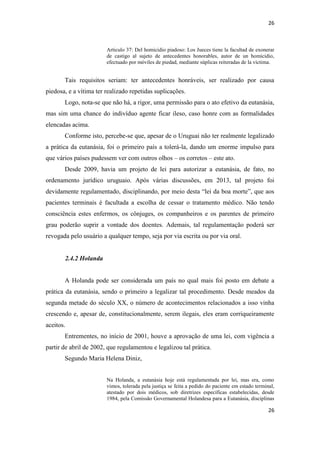 26 
26 
Articulo 37: Del homicidio piadoso: Los Jueces tiene la facultad de exonerar de castigo al sujeto de antecedentes honorables, autor de un homicidio, efectuado por móviles de piedad, mediante súplicas reiteradas de la víctima. 
Tais requisitos seriam: ter antecedentes honráveis, ser realizado por causa piedosa, e a vítima ter realizado repetidas suplicações. 
Logo, nota-se que não há, a rigor, uma permissão para o ato efetivo da eutanásia, mas sim uma chance do indivíduo agente ficar ileso, caso honre com as formalidades elencadas acima. 
Conforme isto, percebe-se que, apesar de o Uruguai não ter realmente legalizado a prática da eutanásia, foi o primeiro país a tolerá-la, dando um enorme impulso para que vários países pudessem ver com outros olhos – os corretos – este ato. 
Desde 2009, havia um projeto de lei para autorizar a eutanásia, de fato, no ordenamento jurídico uruguaio. Após várias discussões, em 2013, tal projeto foi devidamente regulamentado, disciplinando, por meio desta “lei da boa morte”, que aos pacientes terminais é facultada a escolha de cessar o tratamento médico. Não tendo consciência estes enfermos, os cônjuges, os companheiros e os parentes de primeiro grau poderão suprir a vontade dos doentes. Ademais, tal regulamentação poderá ser revogada pelo usuário a qualquer tempo, seja por via escrita ou por via oral. 
2.4.2 Holanda 
A Holanda pode ser considerada um país no qual mais foi posto em debate a prática da eutanásia, sendo o primeiro a legalizar tal procedimento. Desde meados da segunda metade do século XX, o número de acontecimentos relacionados a isso vinha crescendo e, apesar de, constitucionalmente, serem ilegais, eles eram corriqueiramente aceitos. 
Entrementes, no início de 2001, houve a aprovação de uma lei, com vigência a partir de abril de 2002, que regulamentou e legalizou tal prática. 
Segundo Maria Helena Diniz, 
Na Holanda, a eutanásia hoje está regulamentada por lei, mas era, como vimos, tolerada pela justiça se feita a pedido do paciente em estado terminal, atestado por dois médicos, sob diretrizes específicas estabelecidas, desde 1984, pela Comissão Governamental Holandesa para a Eutanásia, disciplinas  