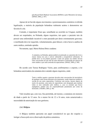 27 
27 
pela Royal Dutch Medical Association (RDMA) e pelo Ministério da Justiça. (DINIZ, 2006, p. 387) 
Apesar de ter havido alguns movimentos e posicionamentos contrários à referida legalização, a maioria da população holandesa realmente acatou e demonstrou ser favorável a ela. 
Contudo, é importante frisar que, semelhante ao ocorrido no Uruguai, também devem ser respeitados, na Holanda, alguns requisitos, tais quais: o paciente tem de possuir uma enfermidade incurável e estar passando por dores extremamente gravosas; o moribundo deve ter requerido, voluntariamente, para falecer; e deve haver a análise de outro médico, emitindo opinião. 
Novamente, aqui, Maria Helena Diniz coaduna: 
A eutanásia, na Holanda, apenas poderá ser praticada se o paciente não tiver a menor chance de cura e estiver submetido a insuportável sofrimento. O pedido deve vir do próprio paciente e tanto ele quanto seu médico devem estar convencidos de que não há outra alternativa confirmada por parecer de outro médico e por uma comissão de especialistas. (DINIZ, 2006, p. 388) 
De acordo com Tereza Rodrigues Vieira, para confirmarmos o exposto, a lei holandesa autorizadora da eutanásia deve atender alguns requisitos, onde: 
Tanto o médico quanto o paciente deverão estar convencidos da inexistência de qualquer outra forma alternativa de tratamento, sendo imperioso também a ouvida de um outro especialista. Conforme esta norma, mesmo depois da morte do paciente, uma junta de especialistas será designada para analisar todos os atos realizados pelo médico, e, caso se constate que houve negligência, poderá este ser responsabilizado penalmente por crime de homicídio. (VIEIRA, 2003, p. 90) 
Vale ressaltar que, com isso, fica permitida, até mesmo, a eutanásia em menores de idade a partir de 12 anos. Se o menor for de 12 a 16 anos, resta caracterizada a necessidade da autorização de seus genitores. 
2.4.3 Bélgica 
A Bélgica também apresenta um papel considerável no que diz respeito a instigar a busca pela nova observação da prática eutanásica.  