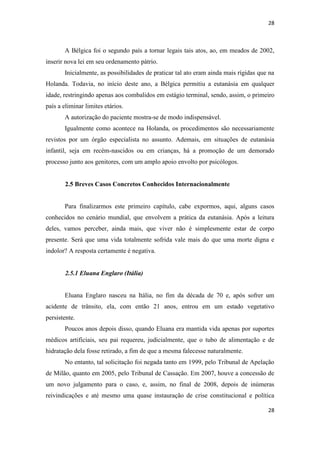 28 
28 
A Bélgica foi o segundo país a tornar legais tais atos, ao, em meados de 2002, inserir nova lei em seu ordenamento pátrio. 
Inicialmente, as possibilidades de praticar tal ato eram ainda mais rígidas que na Holanda. Todavia, no início deste ano, a Bélgica permitiu a eutanásia em qualquer idade, restringindo apenas aos combalidos em estágio terminal, sendo, assim, o primeiro país a eliminar limites etários. 
A autorização do paciente mostra-se de modo indispensável. 
Igualmente como acontece na Holanda, os procedimentos são necessariamente revistos por um órgão especialista no assunto. Ademais, em situações de eutanásia infantil, seja em recém-nascidos ou em crianças, há a promoção de um demorado processo junto aos genitores, com um amplo apoio envolto por psicólogos. 
2.5 Breves Casos Concretos Conhecidos Internacionalmente 
Para finalizarmos este primeiro capítulo, cabe expormos, aqui, alguns casos conhecidos no cenário mundial, que envolvem a prática da eutanásia. Após a leitura deles, vamos perceber, ainda mais, que viver não é simplesmente estar de corpo presente. Será que uma vida totalmente sofrida vale mais do que uma morte digna e indolor? A resposta certamente é negativa. 
2.5.1 Eluana Englaro (Itália) 
Eluana Englaro nasceu na Itália, no fim da década de 70 e, após sofrer um acidente de trânsito, ela, com então 21 anos, entrou em um estado vegetativo persistente. 
Poucos anos depois disso, quando Eluana era mantida vida apenas por suportes médicos artificiais, seu pai requereu, judicialmente, que o tubo de alimentação e de hidratação dela fosse retirado, a fim de que a mesma falecesse naturalmente. 
No entanto, tal solicitação foi negada tanto em 1999, pelo Tribunal de Apelação de Milão, quanto em 2005, pelo Tribunal de Cassação. Em 2007, houve a concessão de um novo julgamento para o caso, e, assim, no final de 2008, depois de inúmeras reivindicações e até mesmo uma quase instauração de crise constitucional e política  