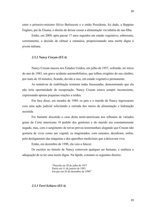 29 
29 
entre o primeiro-ministro Silvio Berlusconi e o então Presidente, foi dado, a Beppino Englaro, pai de Eluana, o direito de deixar cessar a alimentação via tubária de sua filha. 
Então, em 2009, após passar 17 anos seguidos em estado vegetativo, sobressaiu, corretamente, a decisão de efetuar a eutanásia, proporcionando uma morte digna à jovem italiana. 
2.5.2 Nancy Cruzan (EUA) 
Nancy Cruzan nasceu nos Estados Unidos, em julho de 1957, sofrendo, no início do ano de 1983, um grave acidente automobilístico, que tolheu oxigênio do seu cérebro, por mais de 10 minutos, ficando, devido a isso, em estado vegetativo permanente. 
As tentativas de reabilitação restaram todas fracassadas, demonstrando que ela não teria oportunidade de recuperação. Nancy Cruzan estava sempre inconsciente, expressando apenas pequenas reações a ruídos. 
Em face disso, em meados de 1989, os pais e o marido de Nancy ingressaram com uma ação judicial solicitando a retirada dos meios de alimentação e hidratação assistida. 
Foi bastante discutido o caso desta norte-americana nos tribunais de variados graus da Corte americana. O pedido dos genitores e do marido era constantemente negado, mas, com o surgimento de novas provas testemunhais alegando que Cruzan não gostaria de viver como um vegetal, os magistrados, com sensatez, decidiram, enfim, pelo desligamento das máquinas e dos aparelhos medicinais que a deixavam viva. 
Então, em dezembro de 1990, ela veio a falecer. 
Os escritos no túmulo de Nancy comovem qualquer ser humano, e enaltece a adequação de se ter uma morte digna. Na lápide, constam os seguintes dizeres: 
“Nascida em 20 de julho de 1957 
Partiu em 11 de janeiro de 1983 
Em paz em 26 de dezembro de 1990” 
2.5.3 Terri Schiavo (EUA) 
 