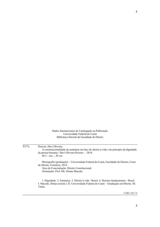 3 
3 
Dados Internacionais de Catalogação na Publicação 
Universidade Federal do Ceará 
Biblioteca Setorial da Faculdade de Direito 
P377c Peixoto, Davi Oliveira. 
A constitucionalidade da eutanásia em face do direito à vida e do princípio da dignidade da pessoa humana / Davi Oliveira Peixoto. – 2014. 
66 f. : enc. ; 30 cm. 
Monografia (graduação) – Universidade Federal do Ceará, Faculdade de Direito, Curso de Direito, Fortaleza, 2014. 
Área de Concentração: Direito Constitucional. 
Orientação: Prof. Me. Dimas Macedo. 
1. Dignidade. 2. Eutanásia. 3. Direito à vida - Brasil. 4. Direitos fundamentais - Brasil. I. Macedo, Dimas (orient.). II. Universidade Federal do Ceará – Graduação em Direito. III. Título. 
CDD 342.74  