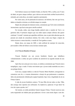 30 
30 
Terri Schiavo nasceu nos Estados Unidos, no final de 1963, e sofreu, aos 27 anos de idade, um grave ataque cardíaco, que a deixou com uma lesão cerebral inconvertível, entrando, por conta disso, em estado vegetativo permanente. 
Por vários anos, ela foi praticante de anorexia e de bulimia, fato este que levou, dadas as situações extremas, ao referido ataque no coração. 
Depois da realização de inúmeros testes, constataram que Terri estava totalmente inconsciente e que havia uma grave atrofia cerebral. 
Foi travada, então, uma longa batalha judicial entre o marido de Terri e os genitores dela. O primeiro alegava que sua então esposa sempre afirmou não querer continuar “vivendo” somente por aparelhos artificiais, mas os pais dela aduziam que ela possuía um estado de consciência mínima. Em volta a todo esse litígio e depois de vários recursos e outras decisões, o marido de Terri ganhou a causa. 
Diante disso, em março de 2005, o tubo artificial de nutrição foi removido, provocando o óbito de Schiavo cerca de duas semanas após. 
2.5.4 Vincent Humbert (França) 
Vincent Humbert era um jovem bombeiro francês que trabalhava voluntariamente e sofreu um grave acidente de automóvel na segunda metade do ano 2000. 
Após ficar em coma por nove meses, os médicos constataram que Vincent estava tetraplégico, cego e surdo. O único movimento que o jovem ainda mantinha era com o seu polegar direito. 
Com isso, a equipe médica e a mãe de Vincent, Marie Humbert, conseguiram se comunicar com ele, e o mesmo demonstrou o desejo de que praticassem a eutanásia, idéia esta prontamente rebatida pela equipe hospitalar, haja vista a ilegalidade do ato na França à época. 
A mãe do jovem bombeiro contava: "O meu filho diz-me todos os dias: 'Mãe, não consigo mais suportar este sofrimento. Eu imploro-te, ajuda-me'. O que faria? Se tiver de ir para a prisão, irei." 
Até mesmo, ao então presidente francês Jacques Chirac, Vincent escreveu uma carta requerendo um indulto para que pudessem o levar a uma morte digna e sem dor.  