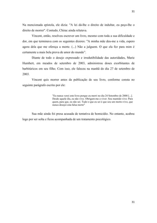 31 
31 
Na mencionada epístola, ele dizia: "A lei dá-lhe o direito de indultar, eu peço-lhe o direito de morrer". Contudo, Chirac ainda relutava. 
Vincent, então, resolveu escrever um livro, mesmo com toda a sua dificuldade e dor, em que terminava com os seguintes dizeres: "A minha mãe deu-me a vida, espero agora dela que me ofereça a morte. (...) Não a julguem. O que ela fez para mim é certamente a mais bela prova de amor do mundo”. 
Diante de todo o desejo expressado e irredutibilidade das autoridades, Marie Humbert, em meados de setembro de 2003, administrou doses exorbitantes de barbitúricos em seu filho. Com isso, ele faleceu na manhã do dia 27 de setembro de 2003. 
Vincent quis morrer antes da publicação de seu livro, conforme consta no seguinte parágrafo escrito por ele: 
"Eu nunca verei este livro porque eu morri no dia 24 Setembro de 2000 [...]. Desde aquele dia, eu não vivo. Obrigam-me a viver. Sou mantido vivo. Para quem, para que, eu não sei. Tudo o que eu sei é que sou um morto-vivo, que nunca desejei esta falsa morte" 
Sua mãe ainda foi presa acusada de tentativa de homicídio. No entanto, acabou logo por ser solta e ficou acompanhada de um tratamento psicológico. 
 