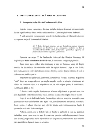 32 
32 
3. DIREITO FUNDAMENTAL À VIDA NA CRFB/1988 
3.1 Interpretação Do Direito Fundamental À Vida 
Um dos pontos elementares do atual trabalho trata-se do estudo pormenorizado do real significado do direto à vida, tendo em vista a Constituição Federal do Brasil. 
A vida constitui expressamente um direito fundamental, devidamente disposto no caput do artigo 5º de nossa Lei Máxima: 
Art. 5º Todos são iguais perante a lei, sem distinção de qualquer natureza, garantindo-se aos brasileiros e aos estrangeiros residentes no País a inviolabilidade do direito à vida, à liberdade, à igualdade, à segurança e à propriedade, nos termos seguintes: (grifo nosso) 
Ademais, no artigo 3º da Declaração Universal dos Direitos Humanos, há disposto que “todo homem tem direito à vida, à liberdade e à segurança pessoal”. 
Resta claro que a vida é algo intrínseco a todo ser humano, tendo tal direito nascido em decorrência da comunhão social da espécie humana. Logo, a vida é tida, com razão, como o centro de todos os demais direitos, como o direito máximo de todo o ordenamento jurídico pátrio. 
Importante assegurar que, conforme Alexandre de Moraes, o sentido da palavra “vida” deve ser assegurado em sua dupla acepção, sendo a primeira relacionada ao direito de continuar vivo, e a segunda de se ter vida digna quanto à subsistência. (MORAES, 2010, p. 36) 
O direito à vida engloba, basicamente, a busca subjetiva de se garantir uma vida com dignidade, e não tão somente a busca junto ao Estado pelo simples fato de existir. 
Logo, é tarefa do Estado Social Democrático oferecer o suporte necessário para que todos os indivíduos tenham uma digna vida, com conjunturas básicas de existência. Deste modo, é salutar observar que referido direito está intrinsecamente ligado à permanência da vida de forma digna. 
Nota-se, assim, que o Estado tem de tutelar e defender a vida de qualquer indivíduo, tendo como uma de seus deveres o de garantir a vida humana em todas as suas esferas, propiciando meios necessários não só para sua permanência, mas também para a existência digna de todos os viventes.  