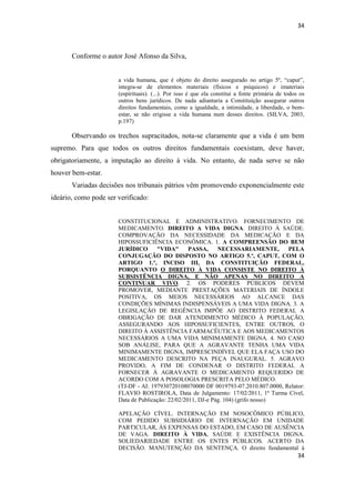 34 
34 
Conforme o autor José Afonso da Silva, 
a vida humana, que é objeto do direito assegurado no artigo 5º, “caput”, integra-se de elementos materiais (físicos e psíquicos) e imateriais (espirituais). (...). Por isso é que ela constitui a fonte primária de todos os outros bens jurídicos. De nada adiantaria a Constituição assegurar outros direitos fundamentais, como a igualdade, a intimidade, a liberdade, o bem- estar, se não erigisse a vida humana num desses direitos. (SILVA, 2003, p.197) 
Observando os trechos supracitados, nota-se claramente que a vida é um bem supremo. Para que todos os outros direitos fundamentais coexistam, deve haver, obrigatoriamente, a imputação ao direito à vida. No entanto, de nada serve se não houver bem-estar. 
Variadas decisões nos tribunais pátrios vêm promovendo exponencialmente este ideário, como pode ser verificado: 
CONSTITUCIONAL E ADMINISTRATIVO. FORNECIMENTO DE MEDICAMENTO. DIREITO A VIDA DIGNA. DIREITO À SAÚDE. COMPROVAÇÃO DA NECESSIDADE DA MEDICAÇÃO E DA HIPOSSUFICIÊNCIA ECONÔMICA. 1. A COMPREENSÃO DO BEM JURÍDICO "VIDA" PASSA, NECESSARIAMENTE, PELA CONJUGAÇÃO DO DISPOSTO NO ARTIGO 5.º, CAPUT, COM O ARTIGO 1.º, INCISO III, DA CONSTITUIÇÃO FEDERAL, PORQUANTO O DIREITO À VIDA CONSISTE NO DIREITO À SUBSISTÊNCIA DIGNA, E NÃO APENAS NO DIREITO A CONTINUAR VIVO. 2. OS PODERES PÚBLICOS DEVEM PROMOVER, MEDIANTE PRESTAÇÕES MATERIAIS DE ÍNDOLE POSITIVA, OS MEIOS NECESSÁRIOS AO ALCANCE DAS CONDIÇÕES MÍNIMAS INDISPENSÁVEIS A UMA VIDA DIGNA. 3. A LEGISLAÇÃO DE REGÊNCIA IMPÕE AO DISTRITO FEDERAL A OBRIGAÇÃO DE DAR ATENDIMENTO MÉDICO À POPULAÇÃO, ASSEGURANDO AOS HIPOSSUFICIENTES, ENTRE OUTROS, O DIREITO À ASSISTÊNCIA FARMACÊUTICA E AOS MEDICAMENTOS NECESSÁRIOS A UMA VIDA MINIMAMENTE DIGNA. 4. NO CASO SOB ANÁLISE, PARA QUE A AGRAVANTE TENHA UMA VIDA MINIMAMENTE DIGNA, IMPRESCINDÍVEL QUE ELA FAÇA USO DO MEDICAMENTO DESCRITO NA PEÇA INAUGURAL. 5. AGRAVO PROVIDO, A FIM DE CONDENAR O DISTRITO FEDERAL A FORNECER À AGRAVANTE O MEDICAMENTO REQUERIDO DE ACORDO COM A POSOLOGIA PRESCRITA PELO MÉDICO. 
(TJ-DF - AI: 197930720108070000 DF 0019793-07.2010.807.0000, Relator: FLAVIO ROSTIROLA, Data de Julgamento: 17/02/2011, 1ª Turma Cível, Data de Publicação: 22/02/2011, DJ-e Pág. 104) (grifo nosso) 
APELAÇÃO CÍVEL. INTERNAÇÃO EM NOSOCÔMICO PÚBLICO, COM PEDIDO SUBSIDIÁRIO DE INTERNAÇÃO EM UNIDADE PARTICULAR, ÀS EXPENSAS DO ESTADO, EM CASO DE AUSÊNCIA DE VAGA. DIREITO À VIDA, SAÚDE E EXISTÊNCIA DIGNA. SOLIEDARIEDADE ENTRE OS ENTES PÚBLICOS. ACERTO DA DECISÃO. MANUTENÇÃO DA SENTENÇA. O direito fundamental à  