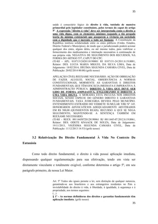 35 
35 
saúde é consectário lógico do direito à vida, tutelada de maneira primordial pelo legislador constituinte, pelos termos do caput do artigo 5º. A expressão "direito à vida" deve ser interpretada como o direito a uma vida digna, com os elementos mínimos (segundo a tão pregada teoria do mínimo existencial) que assegurem a vivência em sociedade com a dignidade que é inerente a todo ser humano. A Constituição da República instituiu solidariedade entre os entes públicos (União, Estados, Distrito Federal e Municípios), de modo que o jurisdicionado poderá acionar qualquer dos entes, alguns deles, ou até mesmo todos, para viabilizar o fornecimento dos medicamentos e internação necessários à continuação de sua própria vida. NEGATIVA DE SEGUIMENTO DOS RECURSOS, NA FORMA DO ARTIGO 557, CAPUT DO CPC. 
(TJ-RJ - APL: 01871512420118190001 RJ 0187151-24.2011.8.19.0001, Relator: DES. LUCIA MARIA MIGUEL DA SILVA LIMA, Data de Julgamento: 18/02/2014, DÉCIMA SEGUNDA CAMARA CIVEL, Data de Publicação: 20/02/2014 00:00) (grifo nosso) 
APELAÇÃO CÍVEL/REEXAME NECESSÁRIO. AÇÃO DE OBRIGAÇÃO DE FAZER. ALUGUEL SOCIAL. OBSERVÂNCIA A NORMAS CONSTITUCIONAIS, MORMENTE AS GARANTIAS E DIREITOS FUNDAMENTAIS, QUE TÊM EFICÁCIA IMEDIATA E IMPERATIVA À ADMINISTRAÇÃO PÚBLICA. DIREITO À VIDA QUE DEVE SER LIDO DE FORMA AMPLIATIVA, ENGLOBANDO O DIREITO A UMA VIDA DIGNA. A MORADIA ESTÁ INCLUSA NOS DIREITOS SOCIAIS, SENDO ESPÉCIE DO GÊNERO DIREITO E GARANTIAS FUNDAMENTAIS. TAXA JUDICIÁRIA DEVIDA PELO MUNICÍPIO. ENTENDIMENTO EXTRAÍDO DO VERBETE SUMULAR TJRJ Nº 145. HONORÁRIOS ADVOCATÍCIOS ADEQUADAMENTE ARVITRADOS EM R$ 500,00 (QUINHENTOS REAIS). RECURSO A QUE SE NEGA SEGUIMENTO, MANTENDO-SE A SENTENÇA TAMBÉM EM REEXAME NECESSÁRIO. 
(TJ-RJ - REEX: 00114450720128190061 RJ 0011445-07.2012.8.19.0061, Relator: DES. ODETE KNAACK DE SOUZA, Data de Julgamento: 19/11/2013, VIGÉSIMA SEGUNDA CAMARA CIVEL, Data de Publicação: 11/12/2013 14:53) (grifo nosso) 
3.2 Relativização Do Direito Fundamental À Vida No Contexto Da Eutanásia 
Como todo direito fundamental, o direito à vida possui aplicação imediata, dispensando qualquer regulamentação para sua efetivação, tendo em vista ser diretamente vinculante e totalmente exigível, conforme determina o artigo 5º, em seu parágrafo primeiro, de nossa Lei Maior. 
Art. 5º Todos são iguais perante a lei, sem distinção de qualquer natureza, garantindo-se aos brasileiros e aos estrangeiros residentes no País a inviolabilidade do direito à vida, à liberdade, à igualdade, à segurança e à propriedade, nos termos seguintes: (...) 
§ 1º - As normas definidoras dos direitos e garantias fundamentais têm aplicação imediata. (grifo nosso)  