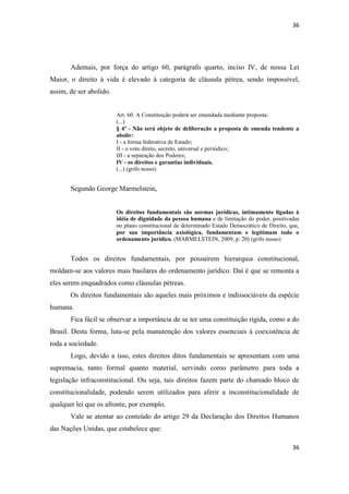 36 
36 
Ademais, por força do artigo 60, parágrafo quarto, inciso IV, de nossa Lei Maior, o direito à vida é elevado à categoria de cláusula pétrea, sendo impossível, assim, de ser abolido. 
Art. 60. A Constituição poderá ser emendada mediante proposta: (...) 
§ 4º - Não será objeto de deliberação a proposta de emenda tendente a abolir: 
I - a forma federativa de Estado; 
II - o voto direto, secreto, universal e periódico; 
III - a separação dos Poderes; 
IV - os direitos e garantias individuais. 
(...) (grifo nosso) 
Segundo George Marmelstein, 
Os direitos fundamentais são normas jurídicas, intimamente ligadas à idéia de dignidade da pessoa humana e de limitação do poder, positivadas no plano constitucional de determinado Estado Democrático de Direito, que, por sua importância axiológica, fundamentam e legitimam todo o ordenamento jurídico. (MARMELSTEIN, 2009, p. 20) (grifo nosso) 
Todos os direitos fundamentais, por possuírem hierarquia constitucional, moldam-se aos valores mais basilares do ordenamento jurídico. Daí é que se remonta a eles serem enquadrados como cláusulas pétreas. 
Os direitos fundamentais são aqueles mais próximos e indissociáveis da espécie humana. 
Fica fácil se observar a importância de se ter uma constituição rígida, como a do Brasil. Desta forma, luta-se pela manutenção dos valores essenciais à coexistência de toda a sociedade. 
Logo, devido a isso, estes direitos ditos fundamentais se apresentam com uma supremacia, tanto formal quanto material, servindo como parâmetro para toda a legislação infraconstitucional. Ou seja, tais direitos fazem parte do chamado bloco de constitucionalidade, podendo serem utilizados para aferir a inconstitucionalidade de qualquer lei que os afronte, por exemplo. 
Vale se atentar ao conteúdo do artigo 29 da Declaração dos Direitos Humanos das Nações Unidas, que estabelece que:  