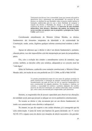 37 
37 
Toda pessoa tem deveres com a comunidade, posto que somente nela pode-se desenvolver livre e plenamente sua personalidade. No exercício de seus direitos e no desfrute de suas liberdades, todas as pessoas estarão sujeitas às limitações estabelecidas pela lei com a única finalidade de assegurar o respeito dos direitos e liberdades dos demais, e de satisfazer as justas exigências da moral, da ordem pública e do bem-estar de uma sociedade democrática. Estes direitos e liberdades não podem, em nenhum caso, serem exercidos em oposição com os propósitos e princípios das Nações Unidas. (grifo nosso) 
Corroborando entendimento do Ministro Gilmar Mendes, os direitos fundamentais são elementos integrantes da identidade e da continuidade da Constituição, sendo, assim, ilegítima qualquer reforma constitucional tendente a aboli- los. 
Apesar de sabermos que o direito à vida é um direito fundamental e, portanto, cláusula pétrea, isso não impossibilita a devida interpretação por parte da jurisprudência pátria. 
Ora, com a evolução dos estudos e entendimentos acerca da eutanásia, urge evoluir, também, as decisões sobre esta temática, adequando-se ao conceito atual de “vida digna”. 
Sobre tal fenômeno, conhecido como mutação constitucional, o Ministro Gilmar Mendes aduz, em trecho de seu voto proferido em 22/11/2006, no RE nº466.343/SP: 
A evolução jurisprudencial sempre foi uma marca de qualquer jurisdição de perfil constitucional. A afirmação da mutação constitucional não implica o reconhecimento, por parte da Corte, de erro ou equívoco interpretativo do texto constitucional em julgados pretéritos. Ela reconhece e reafirma, ao contrário, a necessidade da contínua e paulatina adaptação dos sentidos possíveis da letra da Constituição aos câmbios observados numa sociedade que, como a atual, está marcada pela complexidade e pelo pluralismo. 
Destarte, os magistrados têm de possuir capacidade para observar tais alterações da realidade social, para que possam se adequar aos novos parâmetros constitucionais. 
No tocante ao direito à vida, novamente por ser um direito fundamental, ele tende a ser caracterizado como absoluto e indisponível. 
No entanto, no que diz respeito a este caráter absoluto, já é consagrado que há certa relativização. A pena de morte (em hipótese de guerra declarada: art. 5º, inciso XLVII, CF) e alguns casos de aborto (em situações de aborto necessário e de gravidez  