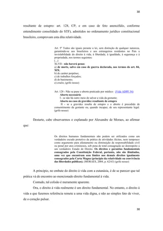 38 
38 
resultante de estupro: art. 128, CP; e em caso de feto anencéfalo, conforme entendimento consolidado do STF), admitidos no ordenamento jurídico constitucional brasileiro, comprovam esta dita relatividade. 
Art. 5º Todos são iguais perante a lei, sem distinção de qualquer natureza, garantindo-se aos brasileiros e aos estrangeiros residentes no País a inviolabilidade do direito à vida, à liberdade, à igualdade, à segurança e à propriedade, nos termos seguintes: (...) 
XLVII - não haverá penas: 
a) de morte, salvo em caso de guerra declarada, nos termos do art. 84, XIX; 
b) de caráter perpétuo; 
c) de trabalhos forçados; 
d) de banimento; 
e) cruéis; (grifo nosso) 
Art. 128 - Não se pune o aborto praticado por médico: (Vide ADPF 54) 
Aborto necessário 
I - se não há outro meio de salvar a vida da gestante; 
Aborto no caso de gravidez resultante de estupro 
II - se a gravidez resulta de estupro e o aborto é precedido de consentimento da gestante ou, quando incapaz, de seu representante legal. (grifo nosso) 
Destarte, cabe observarmos o explanado por Alexandre de Moraes, ao afirmar que: 
Os direitos humanos fundamentais não podem ser utilizados como um verdadeiro escudo protetivo da prática de atividades ilícitas, nem tampouco como argumento para afastamento ou diminuição da responsabilidade civil ou penal por atos criminosos, sob pena de total consagração ao desrespeito a um verdadeiro Estado de Direito. Os direitos e garantias fundamentais consagrados pela Constituição Federal, portanto, não são ilimitados, uma vez que encontram seus limites nos demais direitos igualmente consagrados pela Carta Magna (princípio da relatividade ou convivência das liberdades públicas). (MORAES, 2004, p. 62/63) (grifo nosso) 
A princípio, no embate do direito à vida com a eutanásia, é de se parecer que tal prática vá de encontro ao mencionado direito fundamental à vida. 
Contudo, tal colisão é meramente aparente. 
Ora, o direito à vida realmente é um direito fundamental. No entanto, o direito à vida a que fazemos referência remete a uma vida digna, e não ao simples fato de viver, de o coração pulsar.  