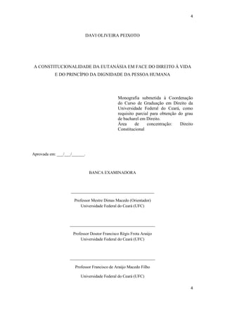 4 
4 
DAVI OLIVEIRA PEIXOTO 
A CONSTITUCIONALIDADE DA EUTANÁSIA EM FACE DO DIREITO Á VIDA E DO PRINCÍPIO DA DIGNIDADE DA PESSOA HUMANA 
Monografia submetida à Coordenação do Curso de Graduação em Direito da Universidade Federal do Ceará, como requisito parcial para obtenção do grau de bacharel em Direito. 
Área de concentração: Direito Constitucional 
Aprovada em: ___/___/______. 
BANCA EXAMINADORA 
________________________________________ 
Professor Mestre Dimas Macedo (Orientador) Universidade Federal do Ceará (UFC) 
_________________________________________ 
Professor Doutor Francisco Régis Frota Araújo Universidade Federal do Ceará (UFC) 
_________________________________________ 
Professor Francisco de Araújo Macedo Filho 
Universidade Federal do Ceará (UFC)  