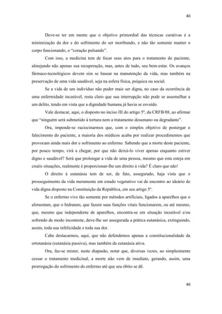 40 
40 
Deve-se ter em mente que o objetivo primordial das técnicas curativas é a minimização da dor e do sofrimento do ser moribundo, e não tão somente manter o corpo funcionando, o “coração pulsando”. 
Com isso, a medicina tem de focar seus atos para o tratamento do paciente, almejando não apenas sua recuperação, mas, antes de tudo, seu bem-estar. Os avanços fármaco-tecnológicos devem sim se basear na manutenção da vida, mas também na preservação de uma vida saudável, seja na esfera física, psíquica ou social. 
Se a vida de um indivíduo não puder mais ser digna, no caso da ocorrência de uma enfermidade incurável, resta claro que sua interrupção não pode se assemelhar a um delito, tendo em vista que a dignidade humana já havia se esvaído. 
Vale destacar, aqui, o disposto no inciso III do artigo 5º, da CRFB/88, ao afirmar que “ninguém será submetido à tortura nem a tratamento desumano ou degradante”. 
Ora, impende-se raciocinarmos que, com o simples objetivo de postergar o falecimento do paciente, a maioria dos médicos acaba por realizar procedimentos que provocam ainda mais dor e sofrimento ao enfermo. Sabendo que a morte deste paciente, por pouco tempo, virá a chegar, por que não deixá-lo viver apenas enquanto estiver digno e saudável? Será que prolongar a vida de uma pessoa, mesmo que esta esteja em cruéis situações, realmente é proporcionar-lhe um direito à vida? É claro que não! 
O direito à eutanásia tem de ser, de fato, assegurado, haja vista que o prosseguimento da vida meramente em estado vegetativo vai de encontro ao ideário de vida digna disposto na Constituição da República, em seu artigo 5º. 
Se o enfermo vive tão somente por métodos artificiais, ligados a aparelhos que o alimentam, que o hidratam, que fazem suas funções vitais funcionarem, ou até mesmo, que, mesmo que independente de aparelhos, encontra-se em situação incurável e/ou sofrendo de modo inconteste, deve-lhe ser assegurada a prática eutanásica, extinguindo, assim, toda sua infelicidade e toda sua dor. 
Cabe destacarmos, aqui, que não defendemos apenas a constitucionalidade da ortotanásia (eutanásia passiva), mas também da eutanásia ativa. 
Ora, faz-se mister, neste diapasão, notar que, diversas vezes, ao simplesmente cessar o tratamento medicinal, a morte não vem de imediato, gerando, assim, uma prorrogação do sofrimento do enfermo até que seu óbito se dê.  