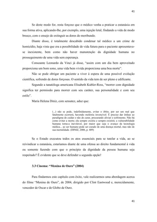 41 
41 
Se deste modo for, resta forçoso que o médico venha a praticar a eutanásia em sua forma ativa, aplicando-lhe, por exemplo, uma injeção letal, findando a vida de modo brusco, com o ensejo de extinguir as dores do moribundo. 
Diante disso, é totalmente descabido condenar tal médico a um crime de homicídio, haja vista que era a possibilidade de vida futura para o paciente apresentava- se inexistente, bem como não haver manutenção da dignidade humana no prosseguimento de uma vida sem esperança. 
Consoante Leonardo da Vinci já disse, “assim com um dia bem aproveitado proporciona um bom sono, uma vida bem vivida proporciona uma boa morte”. 
Não se pode obrigar um paciente a viver à espera de uma possível evolução científica, sofrendo de dores forçosas. O sentido da vida tem de ser pleno e edificante. 
Segundo a tanatóloga americana Elisabeth Kubler-Ross, “morrer com dignidade significa ter permissão para morrer com seu caráter, sua personalidade e com seu estilo”. 
Maria Helena Diniz, com sensatez, aduz que: 
(...) não se pode, indefinidamente, evitar o óbito, por ser um mal que fatalmente ocorrerá, havendo moléstia invencível. É preciso dar ênfase ao paradigma de cuidar e não de curar, procurando aliviar o sofrimento. Não há como evitar a morte; ela sempre existiu e sempre existirá; a vulnerabilidade humana torna-a inevitável, por maior que seja o avanço da tecnologia médica... ao ser humano pode ser curado de uma doença mortal, mas não de sua mortalidade. (DINIZ, 2006, p. 409) 
Se o Estado executou todos os atos essenciais para se tutelar a vida, ao se reivindicar a eutanásia, estaríamos diante de uma ofensa ao direito fundamental à vida ou somente fazendo com que o princípio da dignidade da pessoa humana seja respeitado? É evidente que se deve defender a segunda opção! 
3.3 Cinema: “Menina de Ouro” (2004) 
Para findarmos este capítulo com êxito, vale realizarmos uma abordagem acerca do filme “Menina de Ouro”, de 2004, dirigido por Clint Eastwood e, merecidamente, vencedor de Oscar e de Globo de Ouro.  