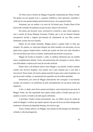 42 
42 
Tal filme conta a história de Maggie Fitzgerald, interpretada por Hilary Swank. Ela perdeu seu pai quando nova e, enquanto trabalhava como garçonete, mantinha o sonho de ser uma grande lutadora profissional de boxe e de conquistar títulos. 
Entretanto, por ser mulher e ter mais de 30 (trinta) anos, Frankie Dunn (Clint Eastwood), treinador da academia em que ela luta, relutava em treiná-la. 
Ela tentou, por diversas vezes, convencê-lo a treiná-la e, após várias negativas, com o auxílio de Scrap (Morgan Freeman), Frankie, que é um ser humano bastante introspectivo devido a mágoas provenientes do afastamento de sua filha, resolve, finalmente, aceitar este novo desafio. 
Depois de um tempo treinando, Maggie passou a ganhar todas as lutas que compete. No entanto, ao viajar para disputar um título mundial, sua adversária, em um golpe baixo, pegou-a desprevenida e acabou por acertar um forte soco nela, fazendo-a cair sob um banco que estava no tatame, machucando gravemente seu pescoço. 
Maggie foi levada ao hospital e, então, os médicos afirmaram que sua medula estava completamente afetada. Assim, ela praticamente não conseguia se mexer, falava com dificuldade e respirava por meio de um tubo artificial. 
Diante disso e da distância afetiva entre Maggie e sua família, Frankie mantém contato com diversos hospitais, mas sempre ouve como resposta que o caso dela é irreversível. Desse modo, ele resolve apenas transferi-la para outro centro hospitalar, em que havia mais cuidado, e a manutenção dos aparelhos era de melhor qualidade. 
Entrementes, por conta de Maggie praticamente não conseguir se movimentar sozinha, ela começou a ter problemas na pele, principalmente em sua perna, tendo que amputá-la. 
A dor e o abalo, tanto físico quanto psicológico, eram imensuráveis por parte de Maggie. Então, ela, não suportando mais aquele estado, pediu a Frankie para que ele a ajudasse a morrer, livrando-a de todo aquele sofrimento. 
A princípio, Frankie relutou bruscamente, mas, ao refletir acerca do estado de saúde de Maggie e verificar que aquela suposta vida que ela levava já tinha ultrapassado totalmente a fronteira da dignidade humana, ele resolveu agir. 
Assim, Frankie aplicou, em Maggie, uma injeção de alta dosagem de adrenalina, ceifando a vida da protagonista.  
